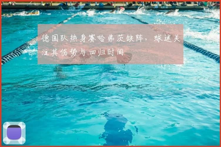 德国队热身赛哈弗茨缺阵，球迷关注其伤势与回归时间