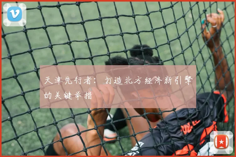 天津先行者：打造北方经济新引擎的关键举措