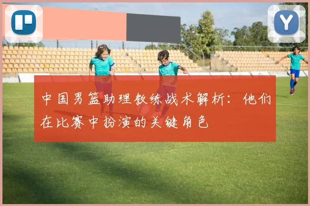 中国男篮助理教练战术解析:他们在比赛中扮演的关键角色
