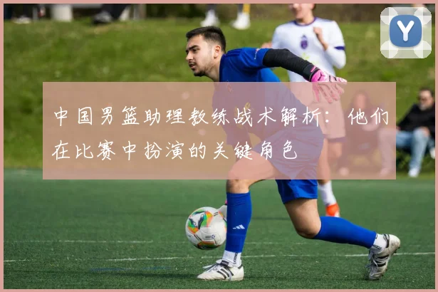 中国男篮助理教练战术解析：他们在比赛中扮演的关键角色