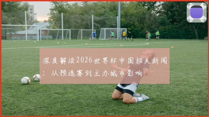 深度解读2026世界杯中国相关新闻：从预选赛到主办城市影响