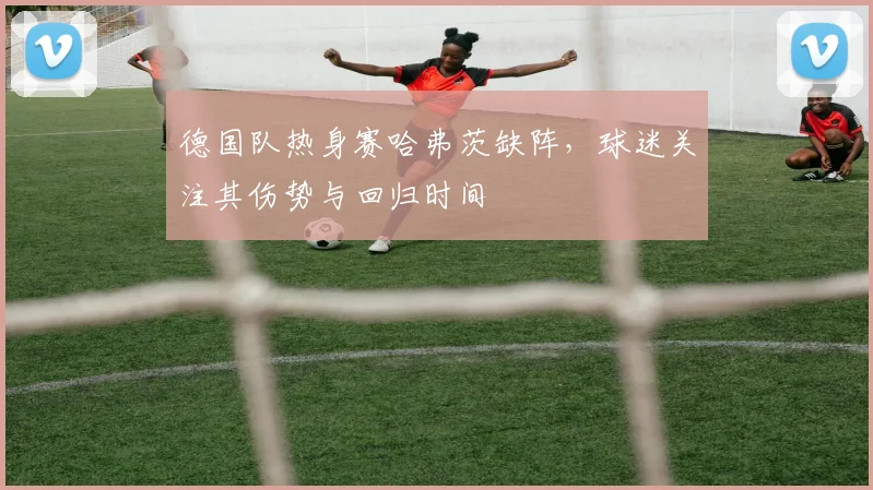 德国队热身赛哈弗茨缺阵，球迷关注其伤势与回归时间