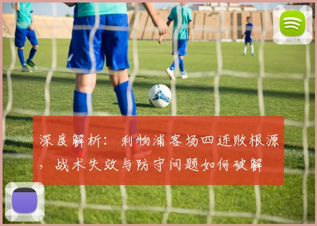 深度解析：利物浦客场四连败根源，战术失效与防守问题如何破解