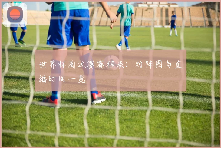 世界杯淘汰赛赛程表：对阵图与直播时间一览
