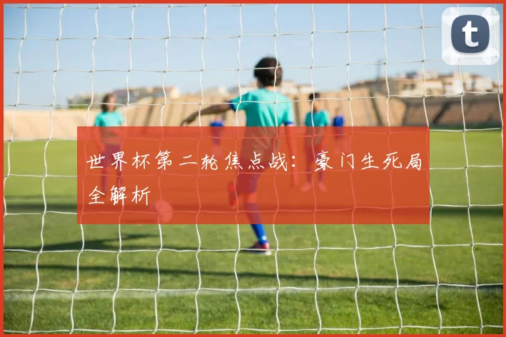 世界杯第二轮焦点战:豪门生死局全解析