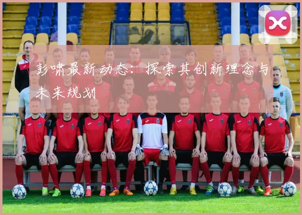彭啸最新动态：探索其创新理念与未来规划
