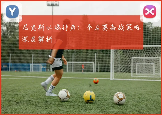 尼克斯以逸待劳：季后赛备战策略深度解析