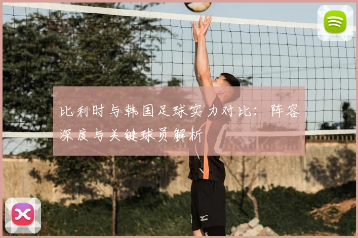比利时与韩国足球实力对比:阵容深度与关键球员解析