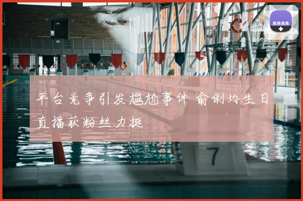 平台竞争引发尴尬事件 俞俐均生日直播获粉丝力挺