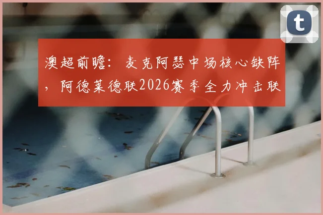 澳超前瞻：麦克阿瑟中场核心缺阵，阿德莱德联2026赛季全力冲击联赛前三，赛前关键分析