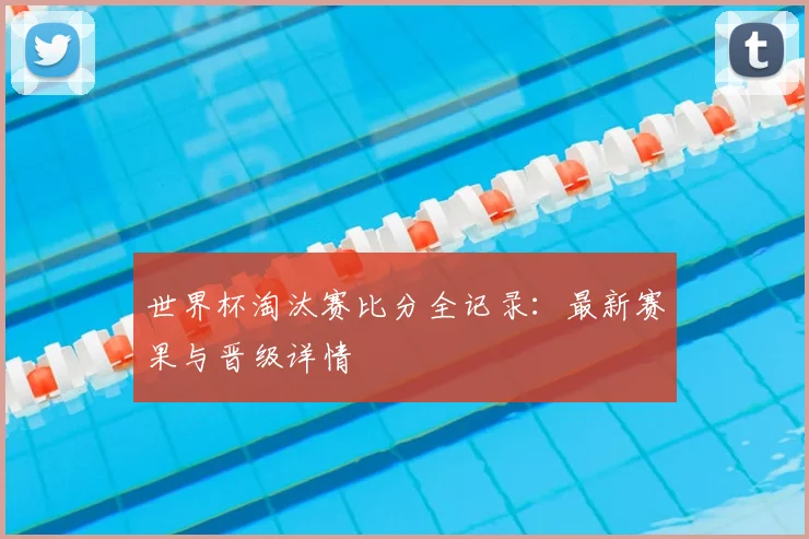 世界杯淘汰赛比分全记录：最新赛果与晋级详情