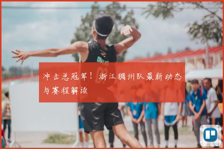 冲击总冠军！浙江稠州队最新动态与赛程解读