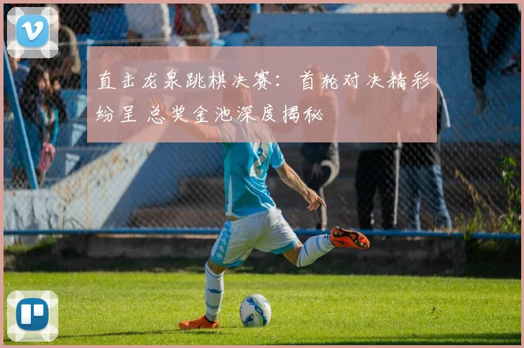 直击龙泉跳棋决赛：首轮对决精彩纷呈 总奖金池深度揭秘
