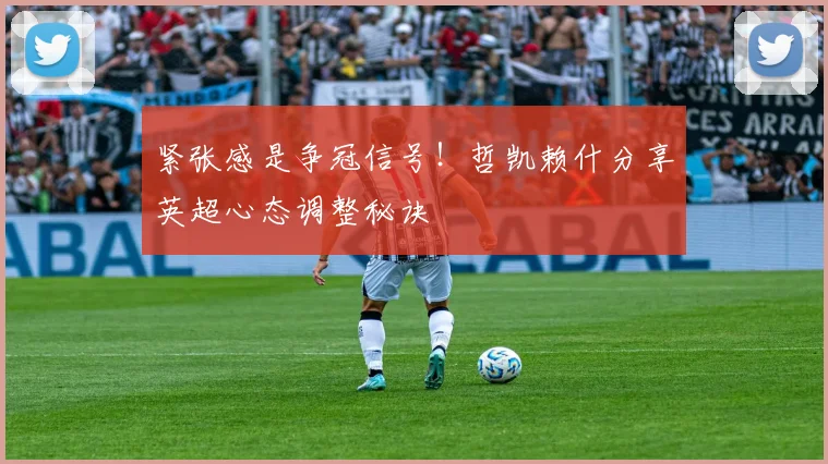 紧张感是争冠信号!哲凯赖什分享英超心态调整秘诀