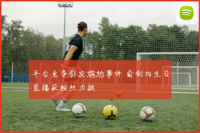 平台竞争引发尴尬事件 俞俐均生日直播获粉丝力挺