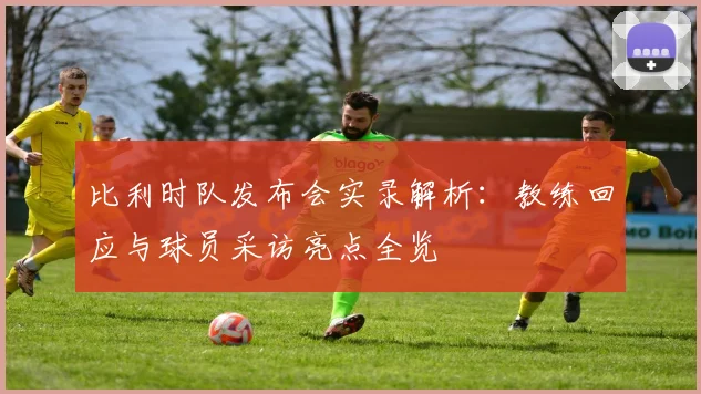 比利时队发布会实录解析:教练回应与球员采访亮点全览