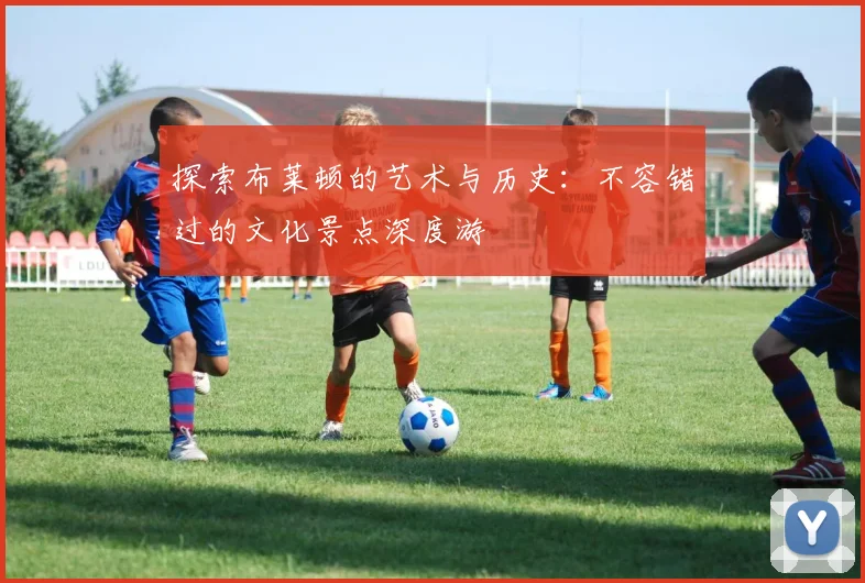 探索布莱顿的艺术与历史：不容错过的文化景点深度游